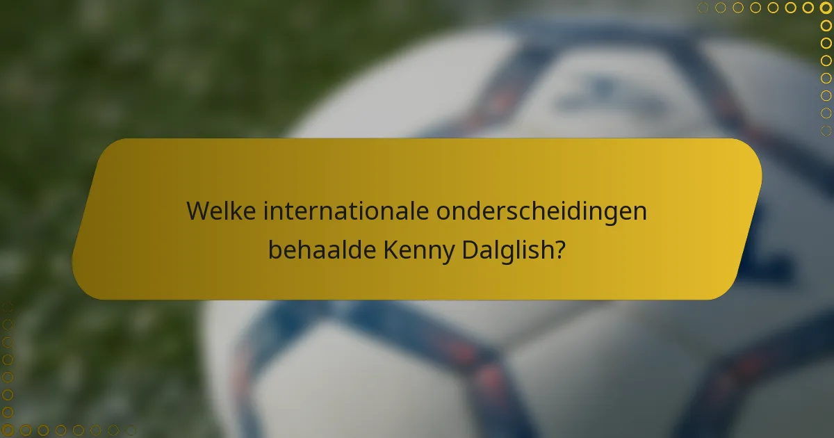 Welke internationale onderscheidingen behaalde Kenny Dalglish?